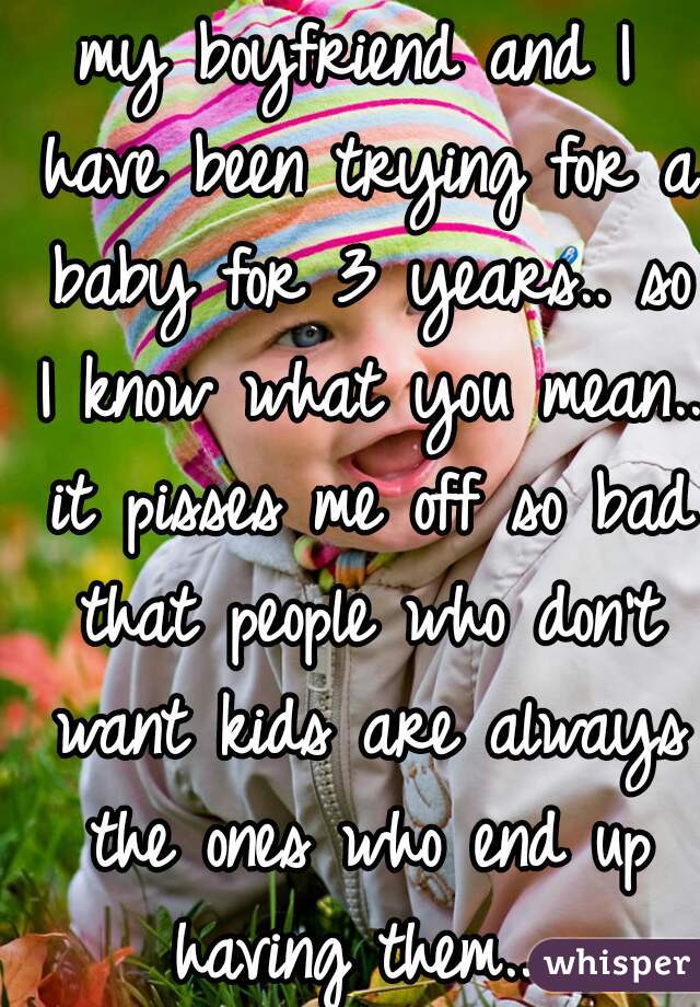 my boyfriend and I have been trying for a baby for 3 years.. so I know what you mean.. it pisses me off so bad that people who don't want kids are always the ones who end up having them.. 