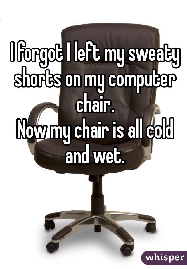 I forgot I left my sweaty shorts on my computer chair. 
Now my chair is all cold and wet.