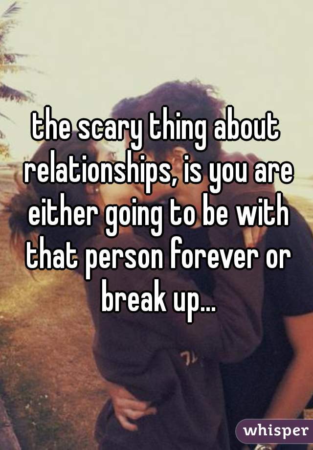 the scary thing about relationships, is you are either going to be with that person forever or break up...