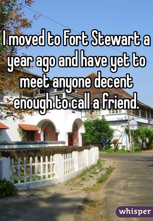 I moved to Fort Stewart a year ago and have yet to meet anyone decent enough to call a friend.