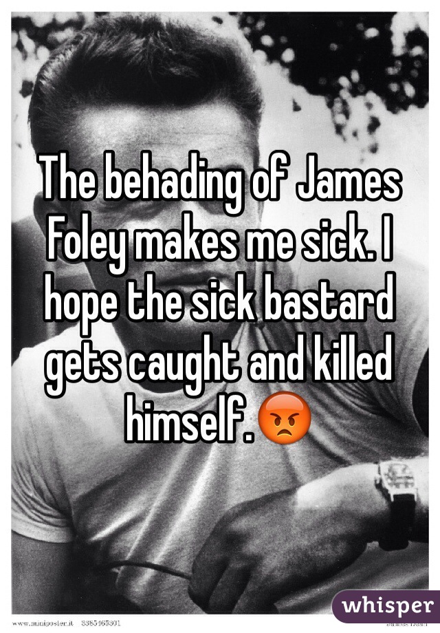 The behading of James Foley makes me sick. I hope the sick bastard gets caught and killed himself.😡