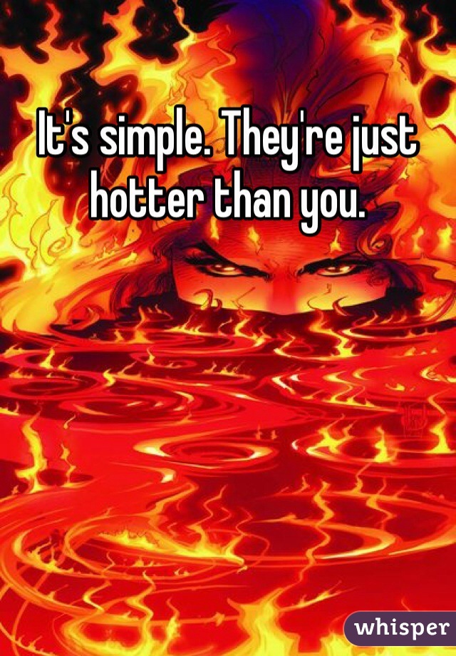 It's simple. They're just hotter than you. 