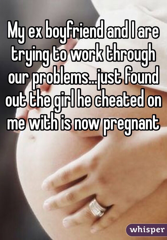 My ex boyfriend and I are trying to work through our problems...just found out the girl he cheated on me with is now pregnant 