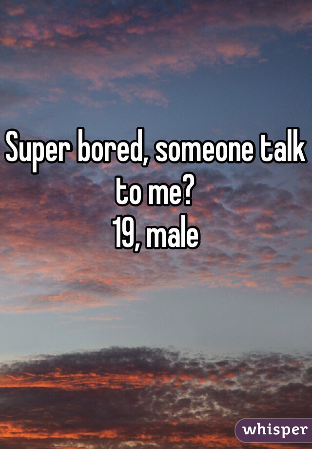 Super bored, someone talk to me?
19, male