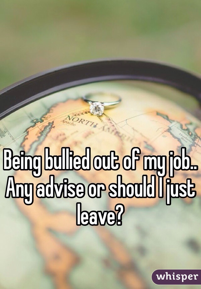 Being bullied out of my job.. Any advise or should I just leave? 