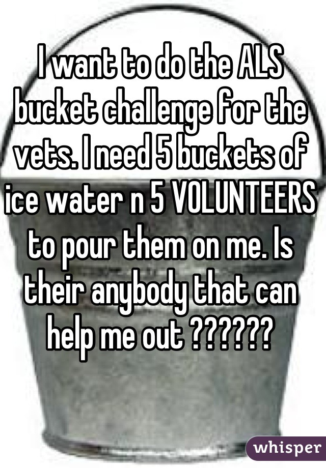 I want to do the ALS bucket challenge for the vets. I need 5 buckets of ice water n 5 VOLUNTEERS to pour them on me. Is their anybody that can help me out ??????