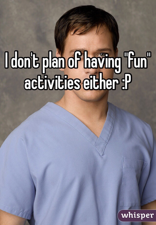 I don't plan of having "fun" activities either :P