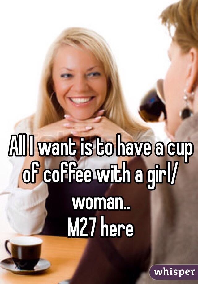 All I want is to have a cup of coffee with a girl/woman..
M27 here
