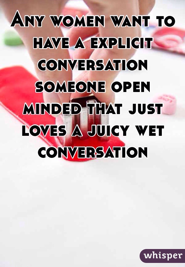 Any women want to have a explicit conversation someone open minded that just loves a juicy wet conversation