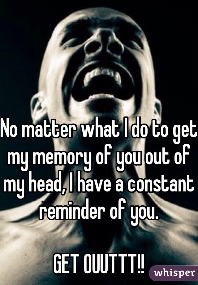 No matter what I do to get my memory of you out of my head, I have a constant reminder of you.

GET OUUTTT!! 