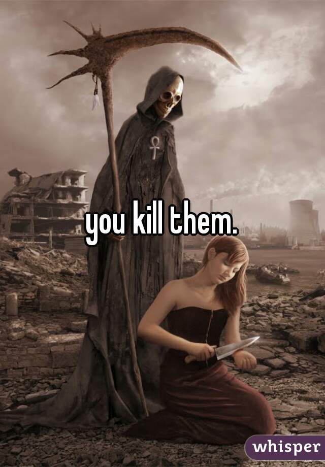 you kill them.
