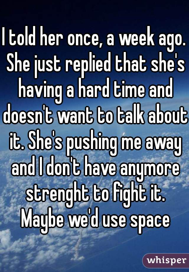 I told her once, a week ago. She just replied that she's having a hard time and doesn't want to talk about it. She's pushing me away and I don't have anymore strenght to fight it. Maybe we'd use space
