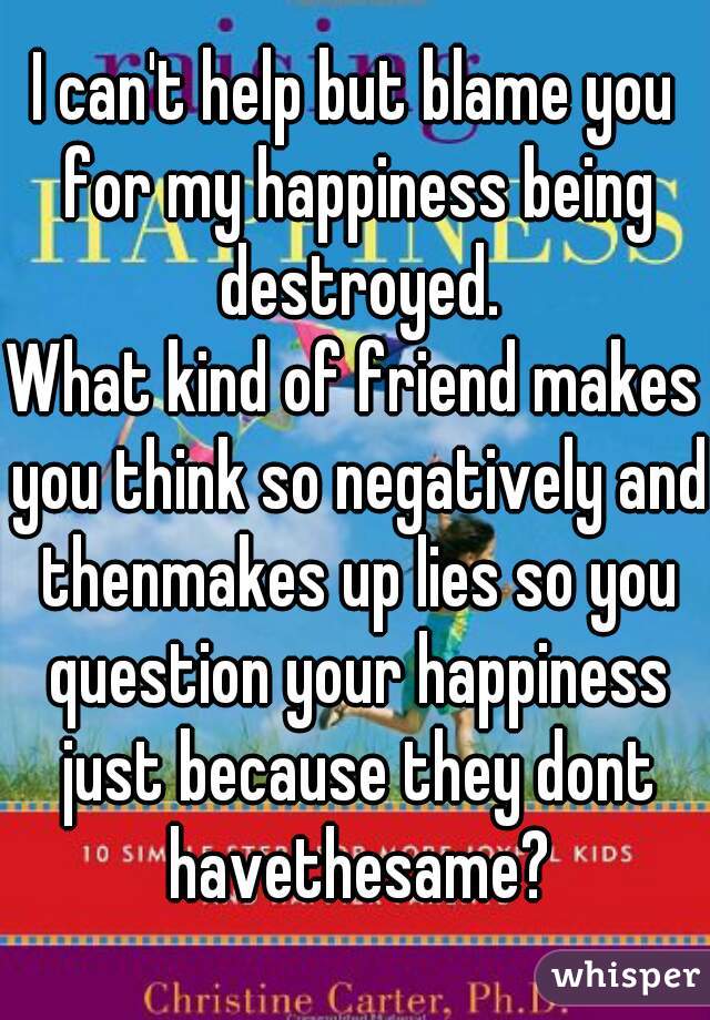 I can't help but blame you for my happiness being destroyed.
What kind of friend makes you think so negatively and thenmakes up lies so you question your happiness just because they dont havethesame?