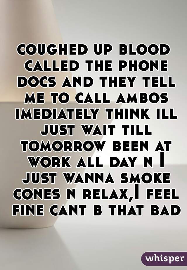 coughed up blood called the phone docs and they tell me to call ambos imediately think ill just wait till tomorrow been at work all day n I just wanna smoke cones n relax,I feel fine cant b that bad 
