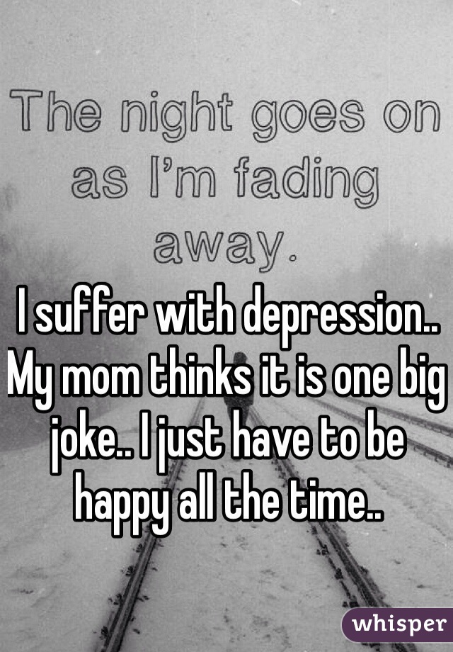I suffer with depression.. My mom thinks it is one big joke.. I just have to be happy all the time..