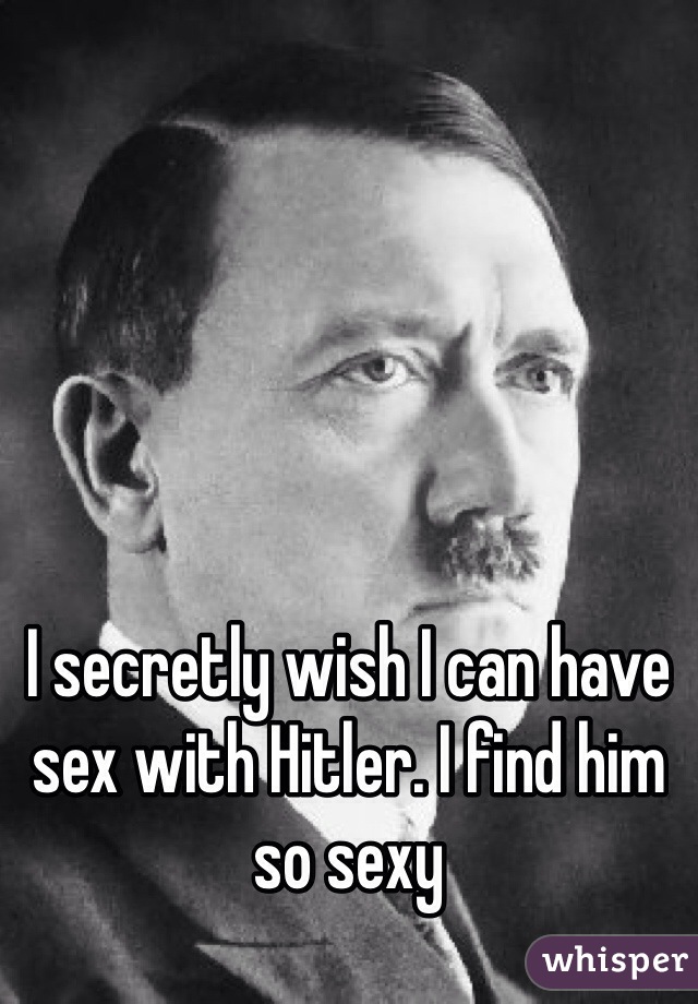 I secretly wish I can have sex with Hitler. I find him so sexy 