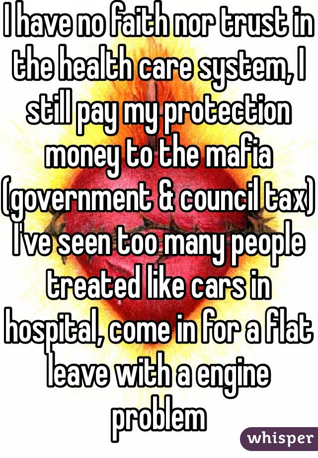 I have no faith nor trust in the health care system, I still pay my protection money to the mafia (government & council tax)
I've seen too many people treated like cars in hospital, come in for a flat leave with a engine problem