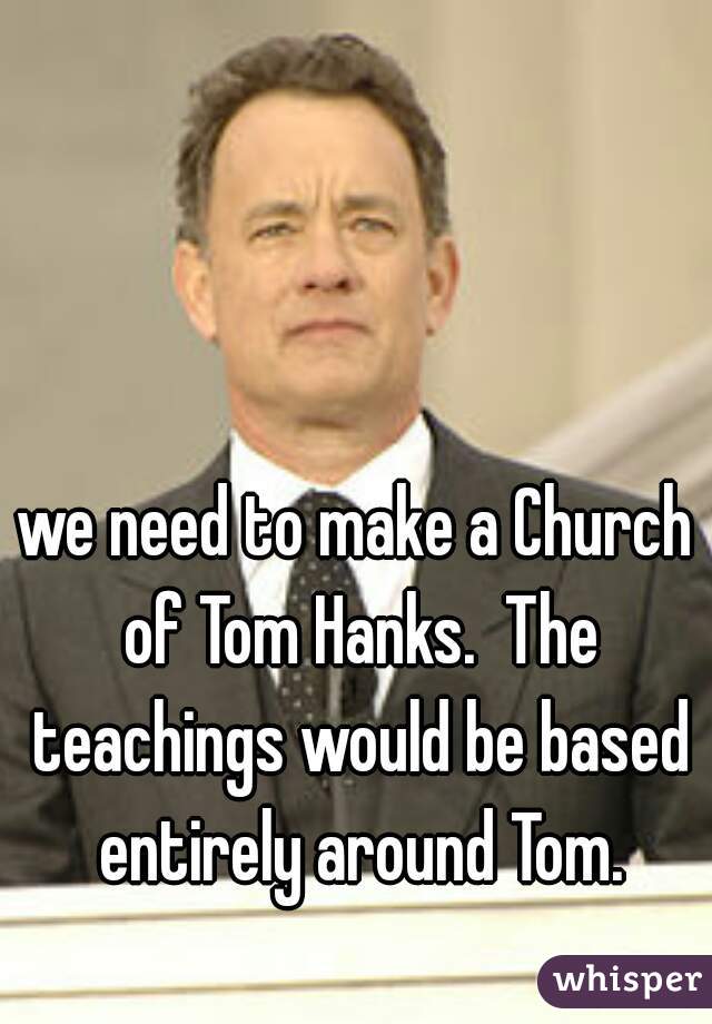 we need to make a Church of Tom Hanks.  The teachings would be based entirely around Tom.