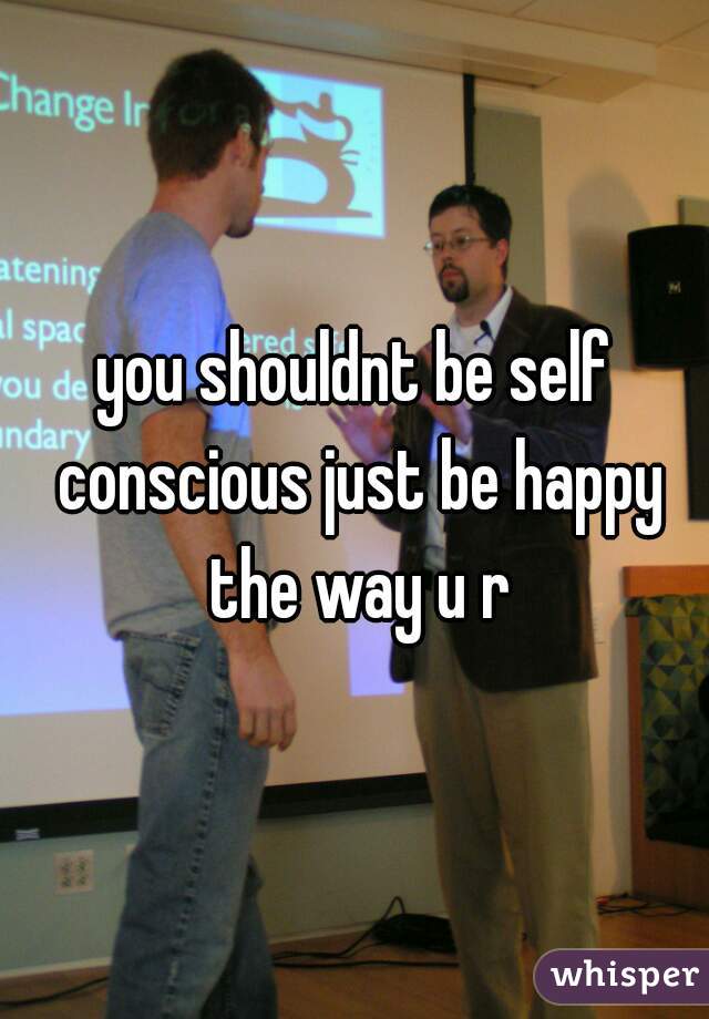 you shouldnt be self conscious just be happy the way u r