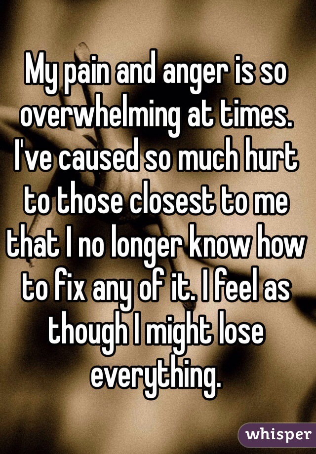 My pain and anger is so overwhelming at times. I've caused so much hurt to those closest to me that I no longer know how to fix any of it. I feel as though I might lose everything. 
