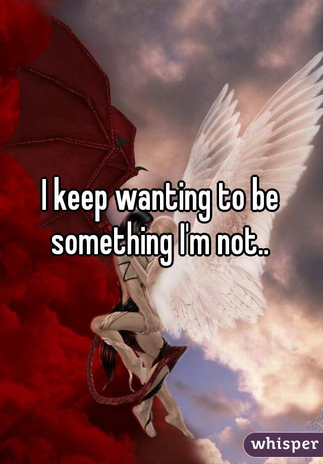 I keep wanting to be something I'm not.. 