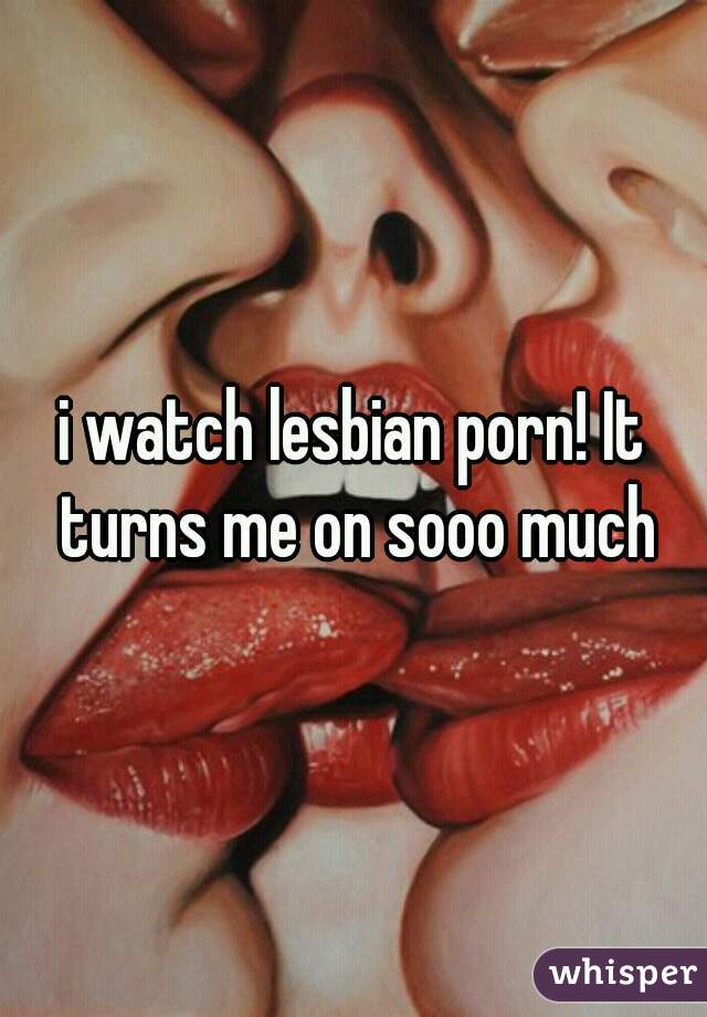 i watch lesbian porn! It turns me on sooo much