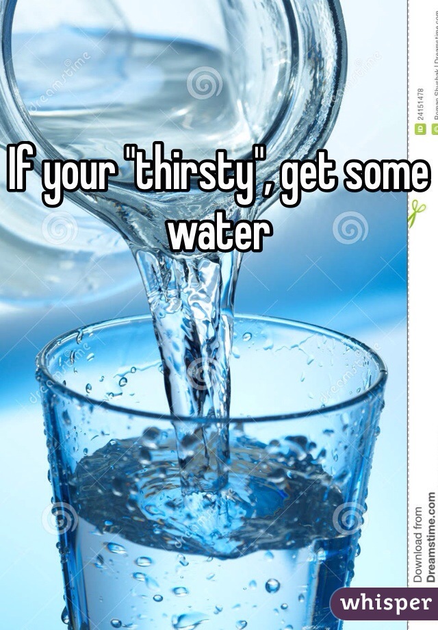If your "thirsty", get some water