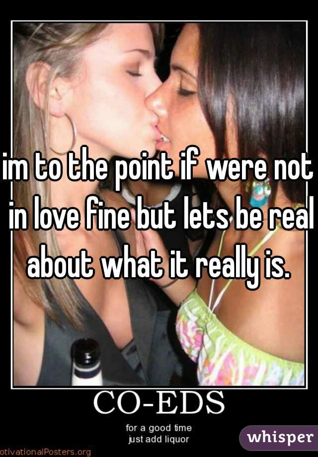 im to the point if were not in love fine but lets be real about what it really is. 