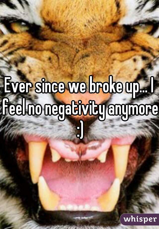 Ever since we broke up... I feel no negativity anymore :)