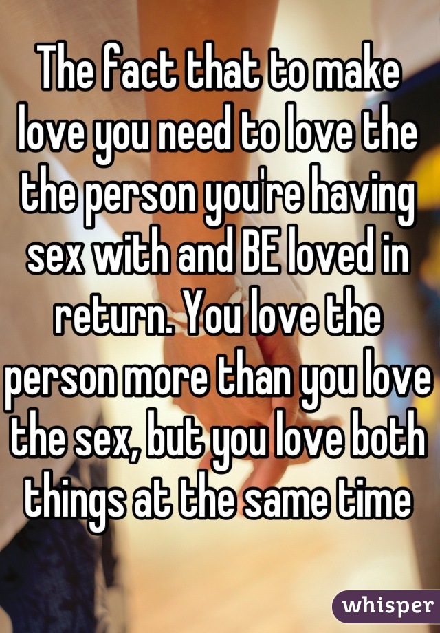 The fact that to make love you need to love the the person you're having sex with and BE loved in return. You love the person more than you love the sex, but you love both things at the same time