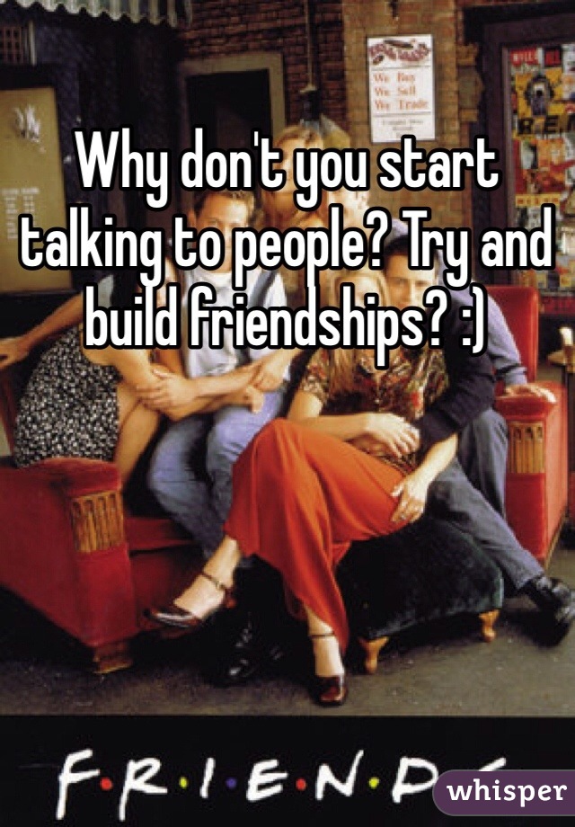 Why don't you start talking to people? Try and build friendships? :) 