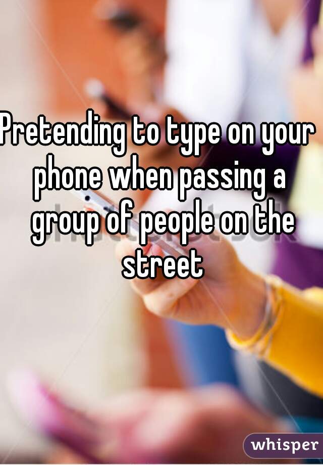 Pretending to type on your 
phone when passing a group of people on the street

  
