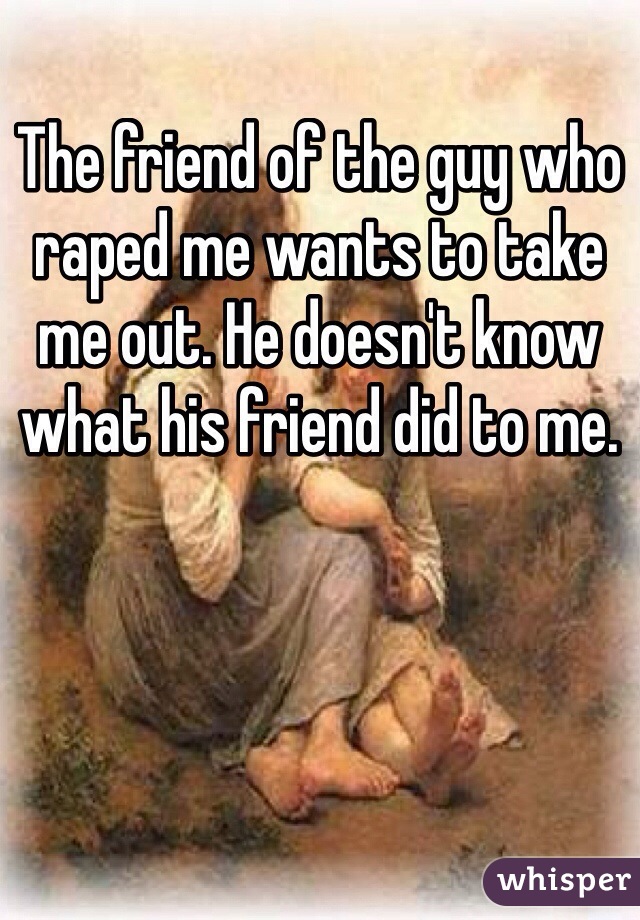 The friend of the guy who raped me wants to take me out. He doesn't know what his friend did to me.
