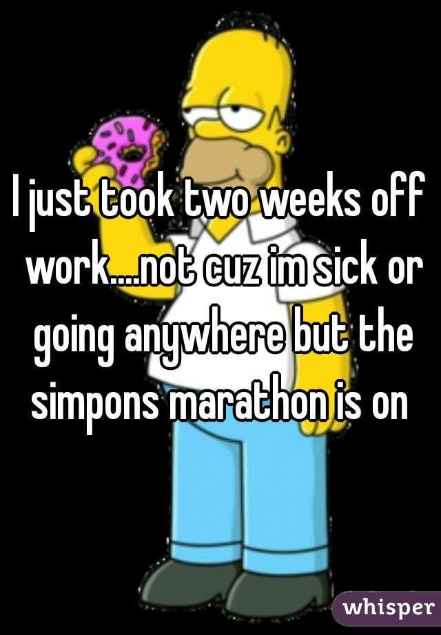 I just took two weeks off work....not cuz im sick or going anywhere but the simpons marathon is on 