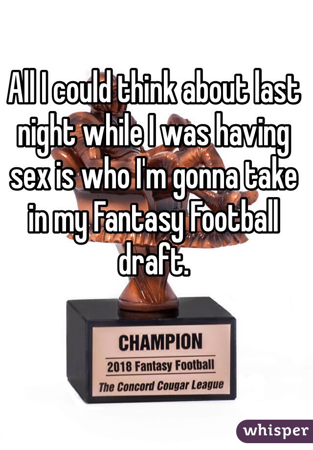 All I could think about last night while I was having sex is who I'm gonna take in my Fantasy Football draft. 