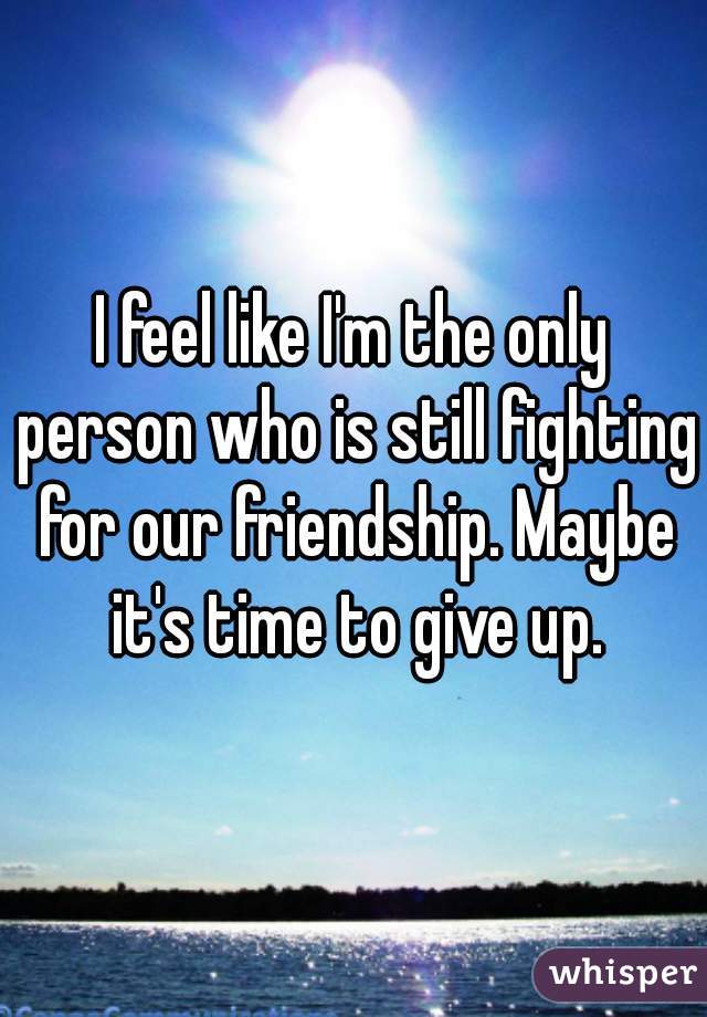 I feel like I'm the only person who is still fighting for our friendship. Maybe it's time to give up.