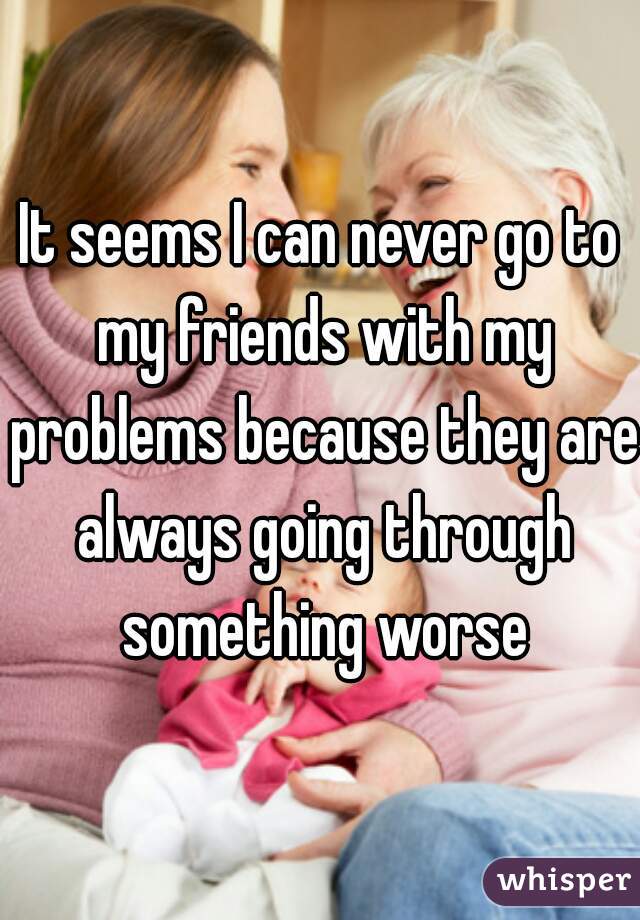 It seems I can never go to my friends with my problems because they are always going through something worse