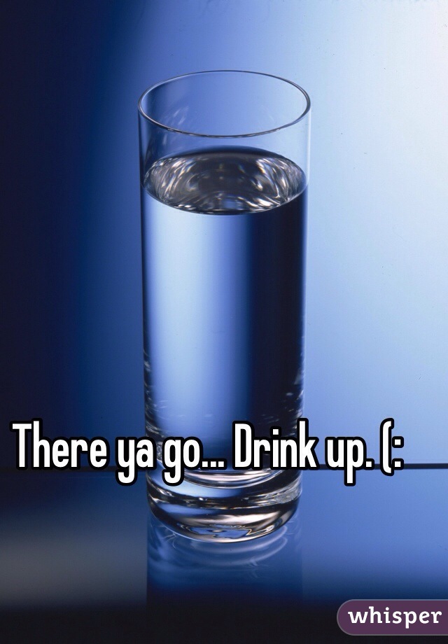 There ya go... Drink up. (: