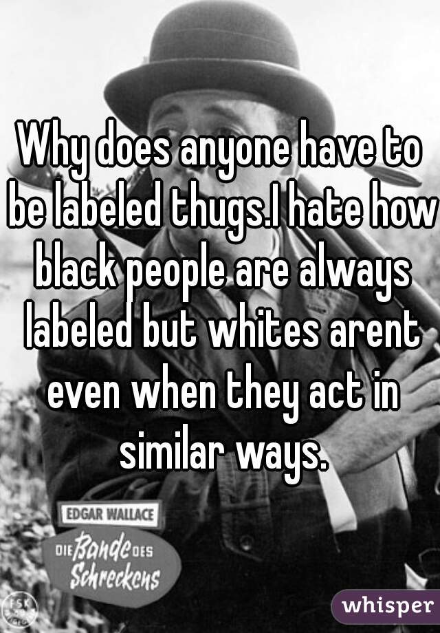 Why does anyone have to be labeled thugs.I hate how black people are always labeled but whites arent even when they act in similar ways.