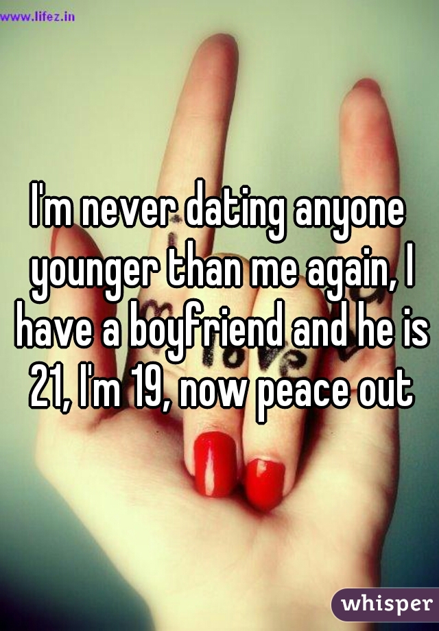 I'm never dating anyone younger than me again, I have a boyfriend and he is 21, I'm 19, now peace out