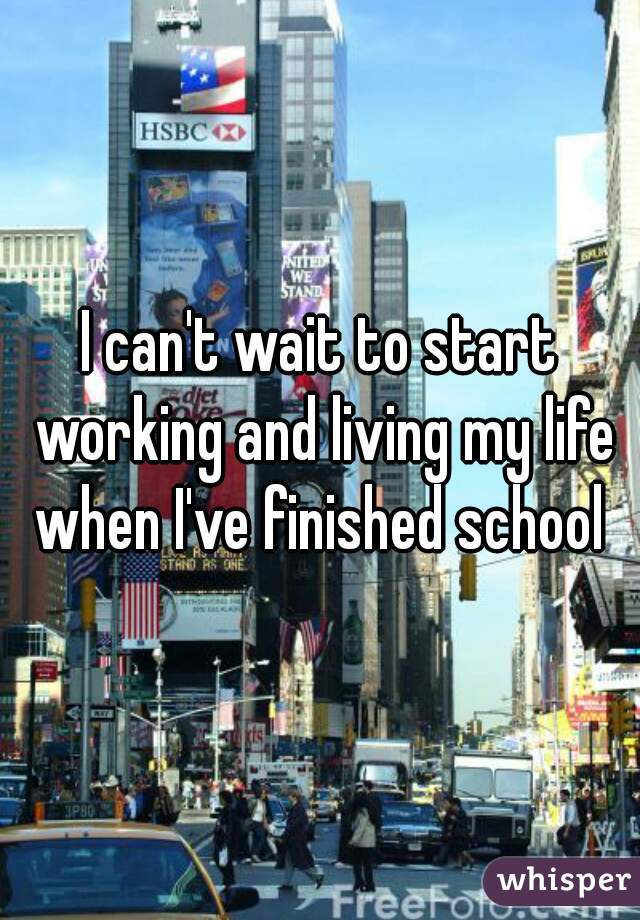 I can't wait to start working and living my life when I've finished school 