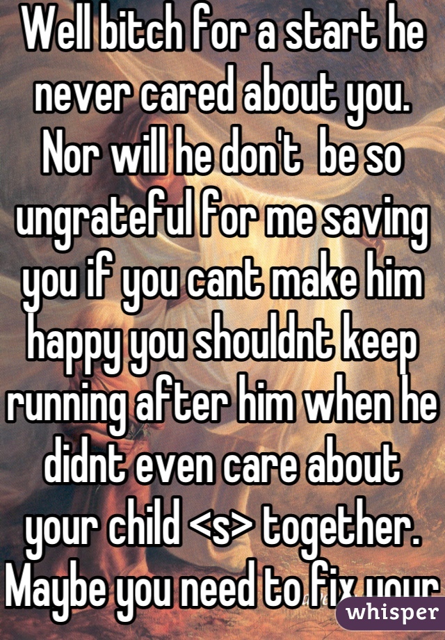 Well bitch for a start he never cared about you. Nor will he don't  be so ungrateful for me saving you if you cant make him happy you shouldnt keep running after him when he didnt even care about your child <s> together. Maybe you need to fix your life I helped