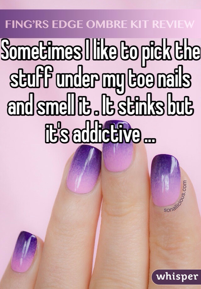 Sometimes I like to pick the stuff under my toe nails and smell it . It stinks but it's addictive ... 
