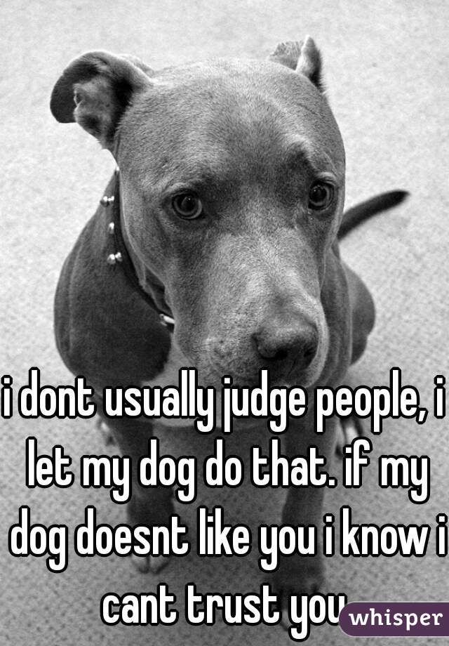 i dont usually judge people, i let my dog do that. if my dog doesnt like you i know i cant trust you.