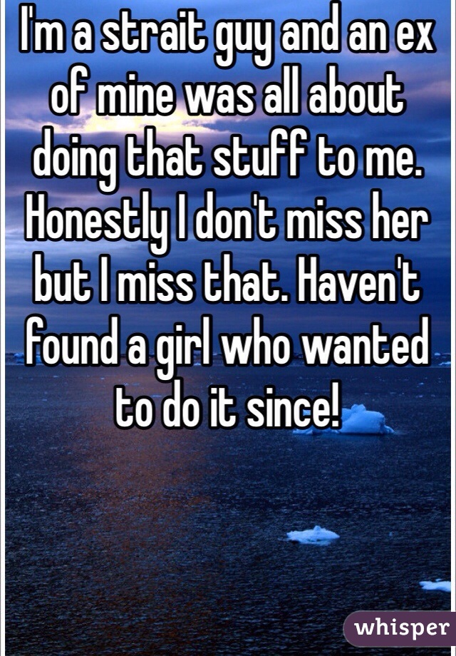 I'm a strait guy and an ex of mine was all about doing that stuff to me. Honestly I don't miss her but I miss that. Haven't found a girl who wanted to do it since!