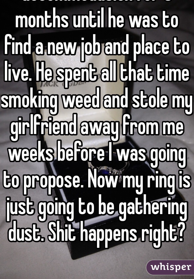 I gave my best my sofa accommodation for 3 months until he was to find a new job and place to live. He spent all that time smoking weed and stole my girlfriend away from me weeks before I was going to propose. Now my ring is just going to be gathering dust. Shit happens right?