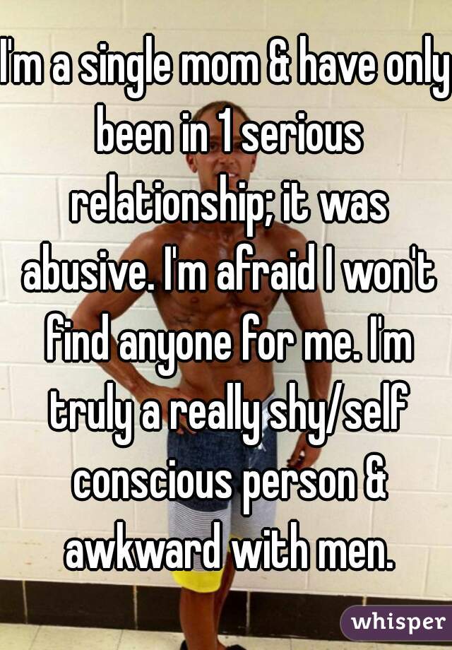 I'm a single mom & have only been in 1 serious relationship; it was abusive. I'm afraid I won't find anyone for me. I'm truly a really shy/self conscious person & awkward with men.