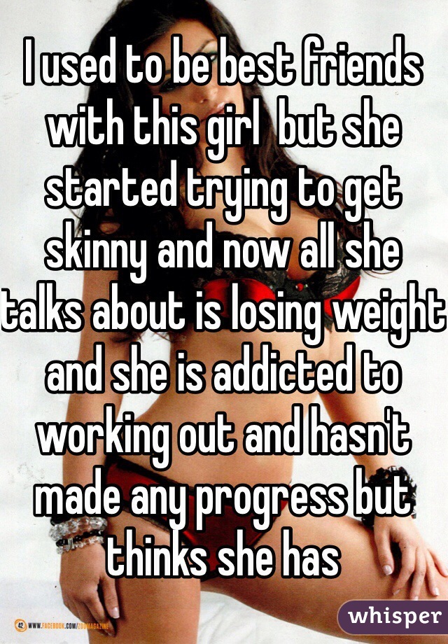 I used to be best friends with this girl  but she started trying to get skinny and now all she talks about is losing weight and she is addicted to working out and hasn't made any progress but thinks she has