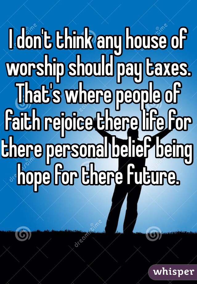 I don't think any house of worship should pay taxes. That's where people of faith rejoice there life for there personal belief being hope for there future.