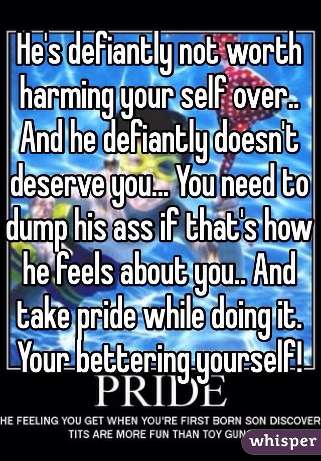 He's defiantly not worth harming your self over.. And he defiantly doesn't deserve you... You need to dump his ass if that's how he feels about you.. And take pride while doing it. Your bettering yourself! 